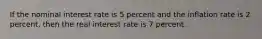 If the nominal interest rate is 5 percent and the inflation rate is 2 percent, then the real interest rate is 7 percent.