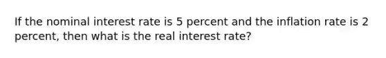 If the nominal interest rate is 5 percent and the inflation rate is 2 percent, then what is the real interest rate?