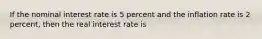 If the nominal interest rate is 5 percent and the inflation rate is 2 percent, then the real interest rate is