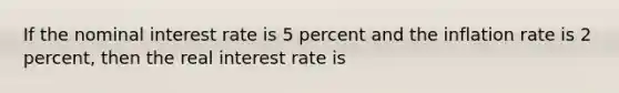 If the nominal interest rate is 5 percent and the inflation rate is 2 percent, then the real interest rate is