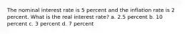 The nominal interest rate is 5 percent and the inflation rate is 2 percent. What is the real interest rate? a. 2.5 percent b. 10 percent c. 3 percent d. 7 percent