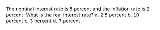 The nominal interest rate is 5 percent and the inflation rate is 2 percent. What is the real interest rate? a. 2.5 percent b. 10 percent c. 3 percent d. 7 percent