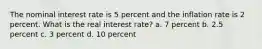 The nominal interest rate is 5 percent and the inflation rate is 2 percent. What is the real interest rate? a. 7 percent b. 2.5 percent c. 3 percent d. 10 percent