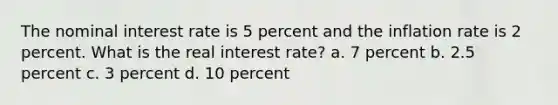 The nominal interest rate is 5 percent and the inflation rate is 2 percent. What is the real interest rate? a. 7 percent b. 2.5 percent c. 3 percent d. 10 percent