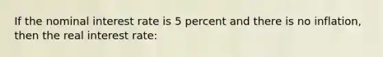 If the nominal interest rate is 5 percent and there is no inflation, then the real interest rate: