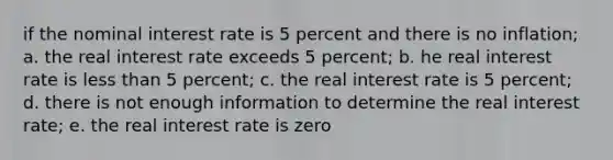 if the nominal interest rate is 5 percent and there is no inflation; a. the real interest rate exceeds 5 percent; b. he real interest rate is less than 5 percent; c. the real interest rate is 5 percent; d. there is not enough information to determine the real interest rate; e. the real interest rate is zero