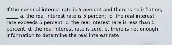 If the nominal interest rate is 5 percent and there is no inflation, _____ a. the real interest rate is 5 percent. b. the real interest rate exceeds 5 percent. c. the real interest rate is less than 5 percent. d. the real interest rate is zero. e. there is not enough information to determine the real interest rate