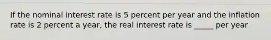 If the nominal interest rate is 5 percent per year and the inflation rate is 2 percent a​ year, the real interest rate is​ _____ per year