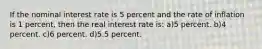 If the nominal interest rate is 5 percent and the rate of inflation is 1 percent, then the real interest rate is: a)5 percent. b)4 percent. c)6 percent. d)5.5 percent.