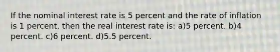 If the nominal interest rate is 5 percent and the rate of inflation is 1 percent, then the real interest rate is: a)5 percent. b)4 percent. c)6 percent. d)5.5 percent.