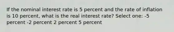 If the nominal interest rate is 5 percent and the rate of inflation is 10 percent, what is the real interest rate? Select one: -5 percent -2 percent 2 percent 5 percent