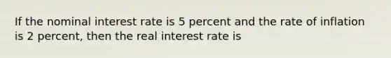 If the nominal interest rate is 5 percent and the rate of inflation is 2 percent, then the real interest rate is