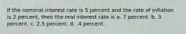 If the nominal interest rate is 5 percent and the rate of inflation is 2 percent, then the real interest rate is a. 7 percent. b. 3 percent. c. 2.5 percent. d. .4 percent.