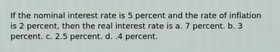 If the nominal interest rate is 5 percent and the rate of inflation is 2 percent, then the real interest rate is a. 7 percent. b. 3 percent. c. 2.5 percent. d. .4 percent.