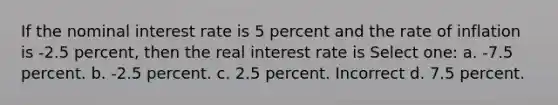 If the nominal interest rate is 5 percent and the rate of inflation is -2.5 percent, then the real interest rate is Select one: a. -7.5 percent. b. -2.5 percent. c. 2.5 percent. Incorrect d. 7.5 percent.