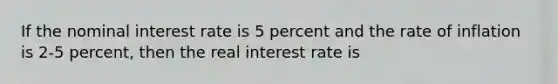 If the nominal interest rate is 5 percent and the rate of inflation is 2-5 percent, then the real interest rate is