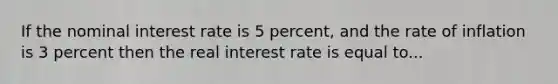 If the nominal interest rate is 5 percent, and the rate of inflation is 3 percent then the real interest rate is equal to...