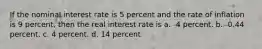 If the nominal interest rate is 5 percent and the rate of inflation is 9 percent, then the real interest rate is a. -4 percent. b. -0.44 percent. c. 4 percent. d. 14 percent