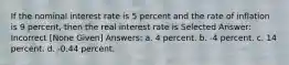 If the nominal interest rate is 5 percent and the rate of inflation is 9 percent, then the real interest rate is Selected Answer: Incorrect [None Given] Answers: a. 4 percent. b. -4 percent. c. 14 percent. d. -0.44 percent.