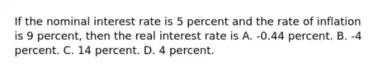 If the nominal interest rate is 5 percent and the rate of inflation is 9 percent, then the real interest rate is A. -0.44 percent. B. -4 percent. C. 14 percent. D. 4 percent.