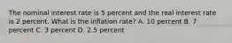 The nominal interest rate is 5 percent and the real interest rate is 2 percent. What is the inflation rate? A. 10 percent B. 7 percent C. 3 percent D. 2.5 percent