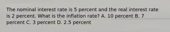 The nominal interest rate is 5 percent and the real interest rate is 2 percent. What is the inflation rate? A. 10 percent B. 7 percent C. 3 percent D. 2.5 percent