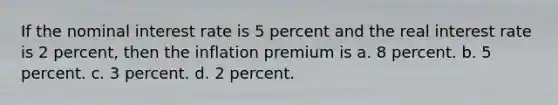 If the nominal interest rate is 5 percent and the real interest rate is 2 percent, then the inflation premium is a. 8 percent. b. 5 percent. c. 3 percent. d. 2 percent.