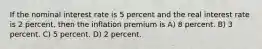 If the nominal interest rate is 5 percent and the real interest rate is 2 percent, then the inflation premium is A) 8 percent. B) 3 percent. C) 5 percent. D) 2 percent.