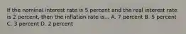 If the nominal interest rate is 5 percent and the real interest rate is 2 percent, then the inflation rate is... A. 7 percent B. 5 percent C. 3 percent D. 2 percent