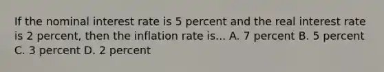 If the nominal interest rate is 5 percent and the real interest rate is 2 percent, then the inflation rate is... A. 7 percent B. 5 percent C. 3 percent D. 2 percent