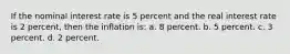 If the nominal interest rate is 5 percent and the real interest rate is 2 percent, then the inflation is: a. 8 percent. b. 5 percent. c. 3 percent. d. 2 percent.