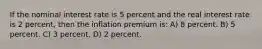 If the nominal interest rate is 5 percent and the real interest rate is 2 percent, then the inflation premium is: A) 8 percent. B) 5 percent. C) 3 percent. D) 2 percent.