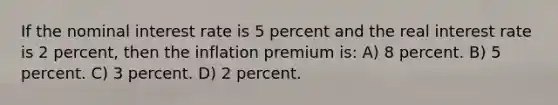 If the nominal interest rate is 5 percent and the real interest rate is 2 percent, then the inflation premium is: A) 8 percent. B) 5 percent. C) 3 percent. D) 2 percent.