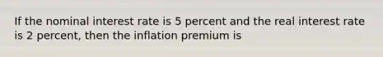 If the nominal interest rate is 5 percent and the real interest rate is 2 percent, then the inflation premium is