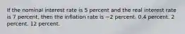 If the nominal interest rate is 5 percent and the real interest rate is 7 percent, then the inflation rate is −2 percent. 0.4 percent. 2 percent. 12 percent.