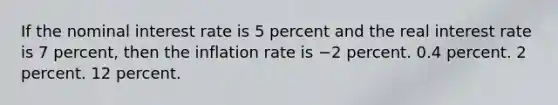 If the nominal interest rate is 5 percent and the real interest rate is 7 percent, then the inflation rate is −2 percent. 0.4 percent. 2 percent. 12 percent.