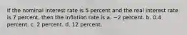 If the nominal interest rate is 5 percent and the real interest rate is 7 percent, then the inflation rate is a. −2 percent. b. 0.4 percent. c. 2 percent. d. 12 percent.