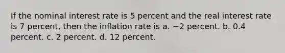 If the nominal interest rate is 5 percent and the real interest rate is 7 percent, then the inflation rate is a. −2 percent. b. 0.4 percent. c. 2 percent. d. 12 percent.