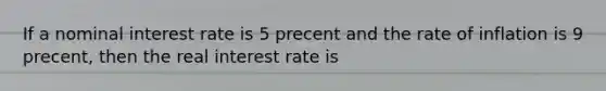 If a nominal interest rate is 5 precent and the rate of inflation is 9 precent, then the real interest rate is