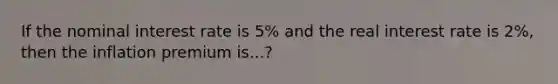 If the nominal interest rate is 5% and the real interest rate is 2%, then the inflation premium is...?