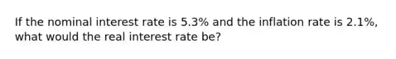 If the nominal interest rate is 5.3% and the inflation rate is 2.1%, what would the real interest rate be?