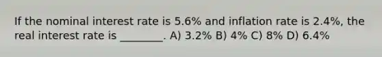 If the nominal interest rate is 5.6% and inflation rate is 2.4%, the real interest rate is ________. A) 3.2% B) 4% C) 8% D) 6.4%