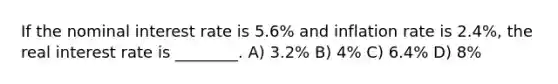 If the nominal interest rate is 5.6% and inflation rate is 2.4%, the real interest rate is ________. A) 3.2% B) 4% C) 6.4% D) 8%