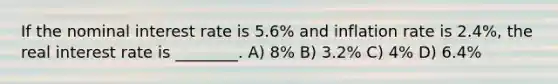 If the nominal interest rate is 5.6% and inflation rate is 2.4%, the real interest rate is ________. A) 8% B) 3.2% C) 4% D) 6.4%