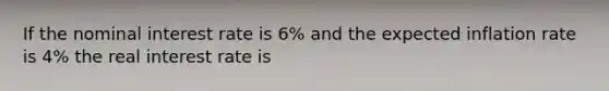 If the nominal interest rate is 6% and the expected inflation rate is 4% the real interest rate is