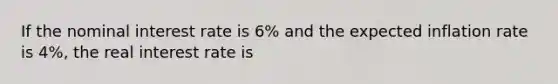 If the nominal interest rate is 6% and the expected inflation rate is 4%, the real interest rate is