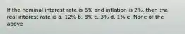 If the nominal interest rate is 6% and inflation is 2%, then the real interest rate is a. 12% b. 8% c. 3% d. 1% e. None of the above