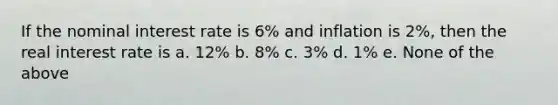 If the nominal interest rate is 6% and inflation is 2%, then the real interest rate is a. 12% b. 8% c. 3% d. 1% e. None of the above