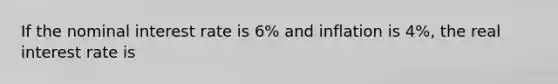 If the nominal interest rate is 6% and inflation is 4%, the real interest rate is