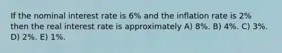 If the nominal interest rate is 6% and the inflation rate is 2% then the real interest rate is approximately A) 8%. B) 4%. C) 3%. D) 2%. E) 1%.